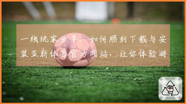 一线玩家分享：如何顺利下载与安装亚新体育官方网站，让你体验游戏无阻碍