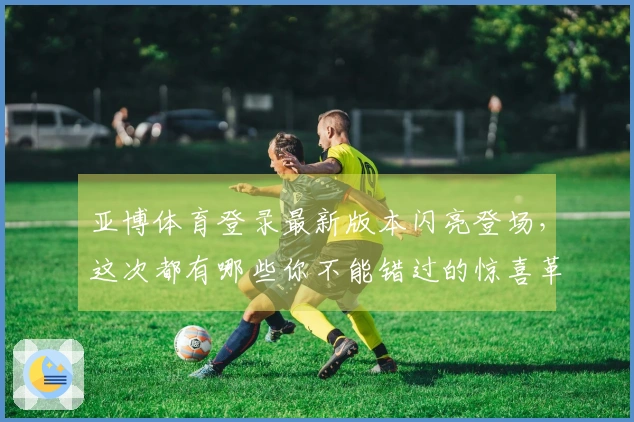 亚博体育登录最新版本闪亮登场，这次都有哪些你不能错过的惊喜革新与玩法妙招？